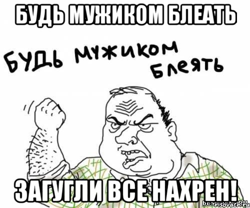 будь мужиком блеать загугли все нахрен!