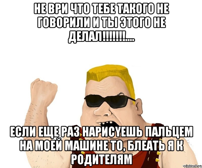 не ври что тебе такого не говорили и ты этого не делал!!!.... если еще раз нарисyешь пальцем на моей машине то, блеать я к родителям, Мем Боевой мужик блеать