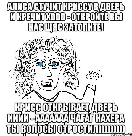 алиса стучит криссу в дверь и кречит xddd - откройте вы нас щяс затопите! крисс открывает дверь ииии - ааааааа чагаг нахера ты волосы отростил)))))))))