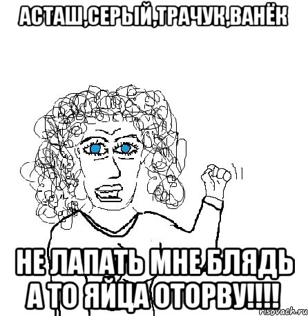 асташ,серый,трачук,ванёк не лапать мне блядь а то яйца оторву!!!