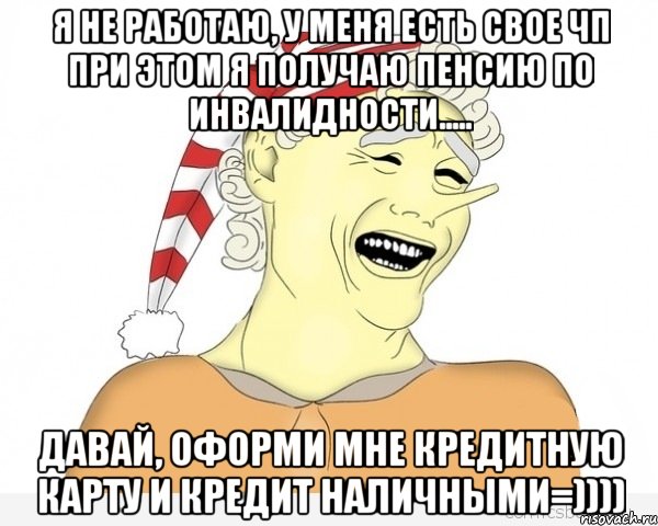 я не работаю, у меня есть свое чп при этом я получаю пенсию по инвалидности..... давай, оформи мне кредитную карту и кредит наличными=))))