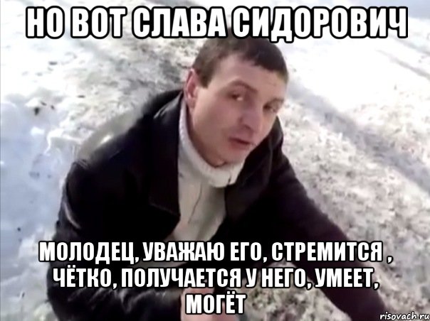 но вот слава сидорович молодец, уважаю его, стремится , чётко, получается у него, умеет, могёт