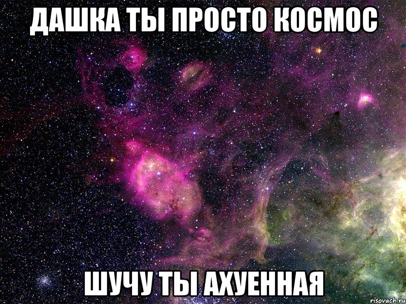 дашка ты просто космос шучу ты ахуенная