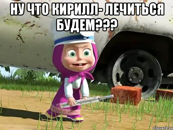 ну что кирилл- лечиться будем??? 