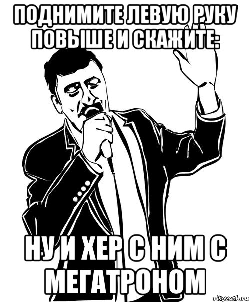 поднимите левую руку повыше и скажите: ну и хер с ним с мегатроном, Мем Давай до свидания