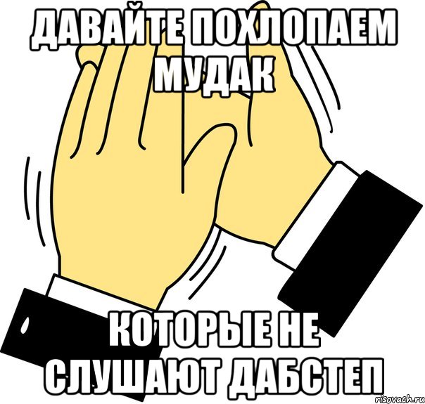 давайте похлопаем мудак которые не слушают дабстеп, Мем давайте похлопаем