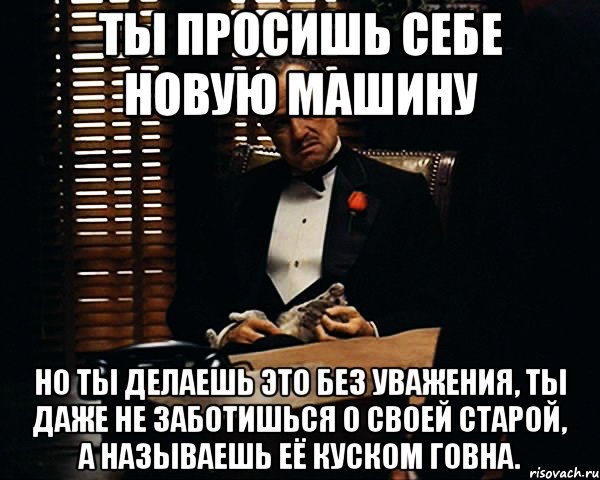 ты просишь себе новую машину но ты делаешь это без уважения, ты даже не заботишься о своей старой, а называешь её куском говна.