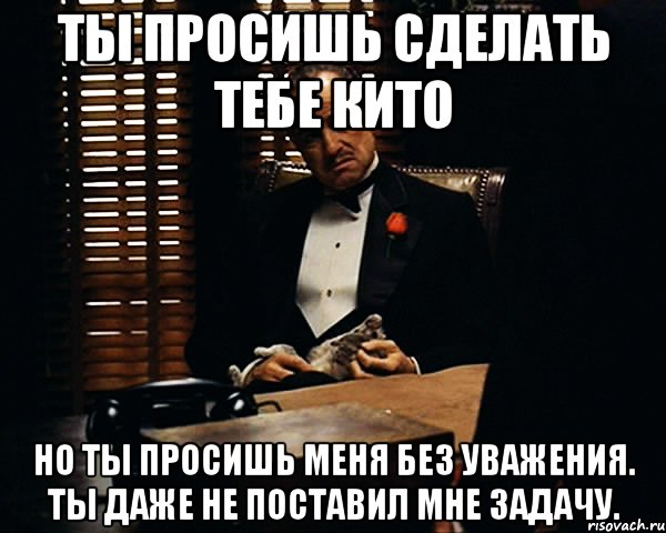 ты просишь сделать тебе кито но ты просишь меня без уважения. ты даже не поставил мне задачу.