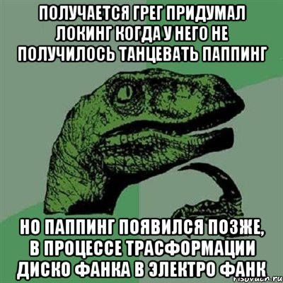 получается грег придумал локинг когда у него не получилось танцевать паппинг но паппинг появился позже, в процессе трасформации диско фанка в электро фанк, Мем Филосораптор