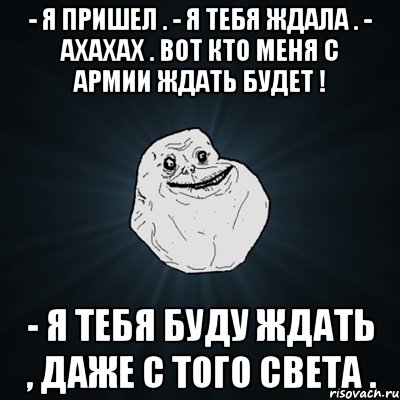 - я пришел . - я тебя ждала . - ахахах . вот кто меня с армии ждать будет ! - я тебя буду ждать , даже с того света ., Мем Forever Alone