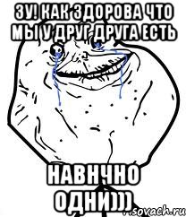 зу! как здорова что мы у друг друга есть навнчно одни))), Мем Forever Alone