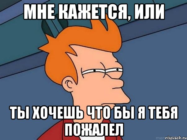 мне кажется, или ты хочешь что бы я тебя пожалел, Мем  Фрай (мне кажется или)