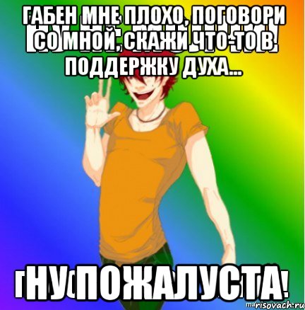 габен мне плохо, поговори со мной, скажи что-то в поддержку духа... ну пожалуста