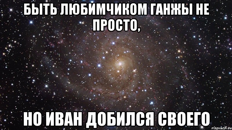 быть любимчиком ганжы не просто, но иван добился своего, Мем  Космос (офигенно)