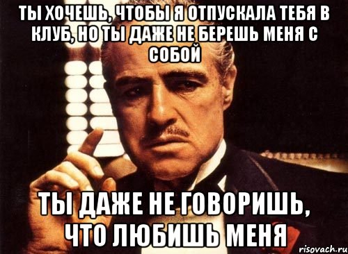 ты хочешь, чтобы я отпускала тебя в клуб, но ты даже не берешь меня с собой ты даже не говоришь, что любишь меня, Мем крестный отец