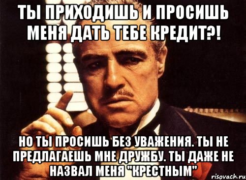 ты приходишь и просишь меня дать тебе кредит?! но ты просишь без уважения. ты не предлагаешь мне дружбу. ты даже не назвал меня "крестным", Мем крестный отец