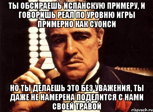 ты обсираешь испанскую примеру, и говоришь реал по уровню игры примерно как суонси но ты делаешь это без уважения, ты даже не намерена поделится с нами своей травой, Мем крестный отец