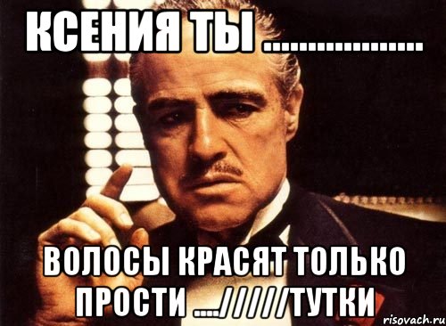 ксения ты .................. волосы красят только прости ..../////тутки, Мем крестный отец