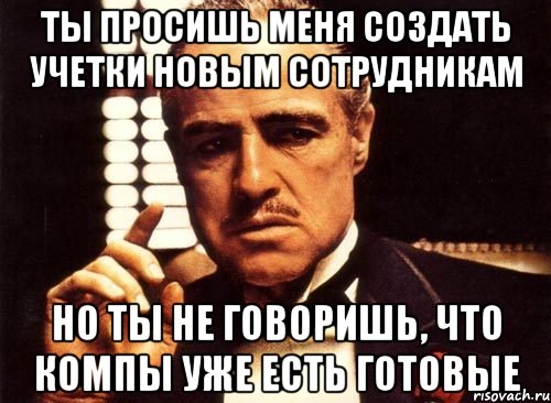 ты просишь меня создать учетки новым сотрудникам но ты не говоришь, что компы уже есть готовые, Мем крестный отец