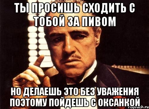 ты просишь сходить с тобой за пивом но делаешь это без уважения поэтому пойдешь с оксанкой, Мем крестный отец