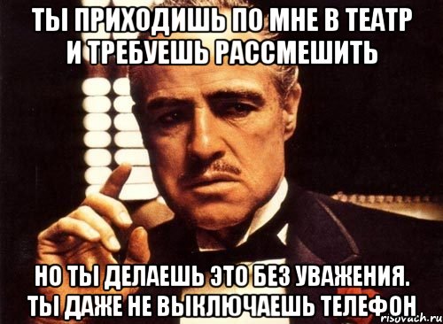 ты приходишь по мне в театр и требуешь рассмешить но ты делаешь это без уважения. ты даже не выключаешь телефон