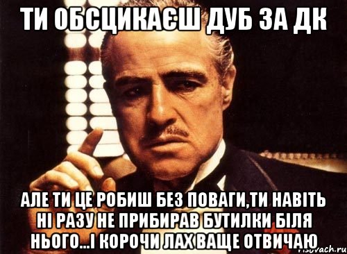 ти обсцикаєш дуб за дк але ти це робиш без поваги,ти навіть ні разу не прибирав бутилки біля нього...і корочи лах ваще отвичаю, Мем крестный отец