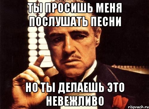 ты просишь меня послушать песни но ты делаешь это невежливо, Мем крестный отец