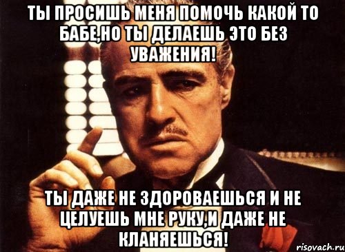 ты просишь меня помочь какой то бабе,но ты делаешь это без уважения! ты даже не здороваешься и не целуешь мне руку,и даже не кланяешься!, Мем крестный отец