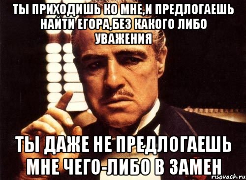 ты приходишь ко мне,и предлогаешь найти егора,без какого либо уважения ты даже не предлогаешь мне чего-либо в замен, Мем крестный отец