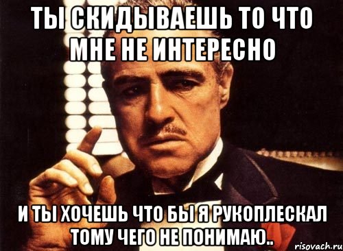 ты скидываешь то что мне не интересно и ты хочешь что бы я рукоплескал тому чего не понимаю.., Мем крестный отец