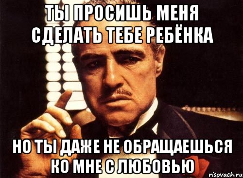 ты просишь меня сделать тебе ребёнка но ты даже не обращаешься ко мне с любовью, Мем крестный отец