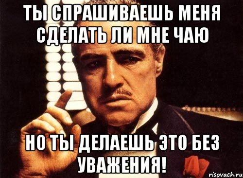 ты спрашиваешь меня сделать ли мне чаю но ты делаешь это без уважения!, Мем крестный отец