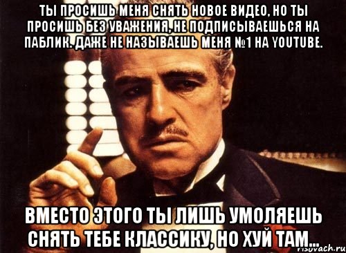 ты просишь меня снять новое видео, но ты просишь без уважения, не подписываешься на паблик. даже не называешь меня №1 на youtube. вместо этого ты лишь умоляешь снять тебе классику, но хуй там..., Мем крестный отец