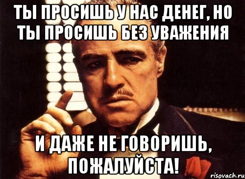 ты просишь у нас денег, но ты просишь без уважения и даже не говоришь, пожалуйста!, Мем крестный отец