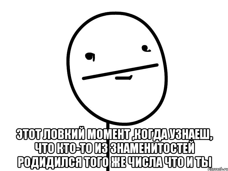  этот ловкий момент ,когда узнаеш, что кто-то из знаменитостей родидился того же числа что и ты