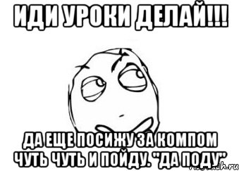 иди уроки делай!!! да еще посижу за компом чуть чуть и пойду. "да поду", Мем Мне кажется или