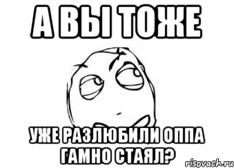 а вы тоже уже разлюбили оппа гамно стаял?