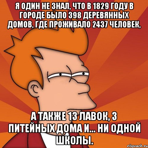 я один не знал, что в 1829 году в городе было 398 деревянных домов, где проживало 2437 человек, а также 13 лавок, 3 питейных дома и... ни одной школы., Мем Мне кажется или (Фрай Футурама)