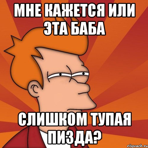 мне кажется или эта баба слишком тупая пизда?, Мем Мне кажется или (Фрай Футурама)