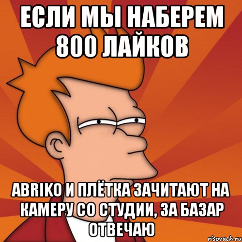 если мы наберем 800 лайков abriko и плётка зачитают на камеру со студии, за базар отвечаю, Мем Мне кажется или (Фрай Футурама)