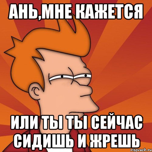 ань,мне кажется или ты ты сейчас сидишь и жрешь, Мем Мне кажется или (Фрай Футурама)