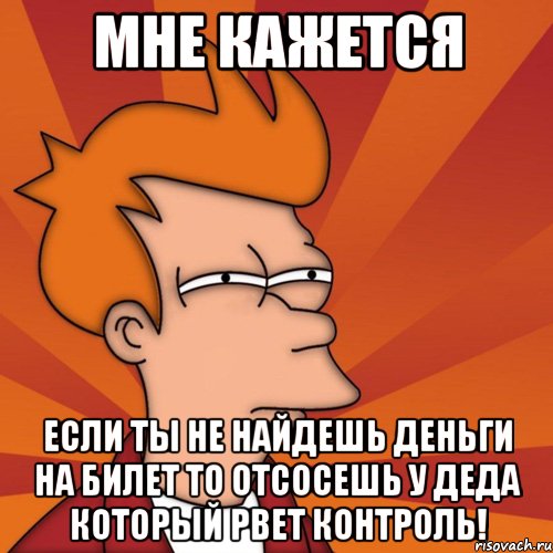 мне кажется если ты не найдешь деньги на билет то отсосешь у деда который рвет контроль!, Мем Мне кажется или (Фрай Футурама)