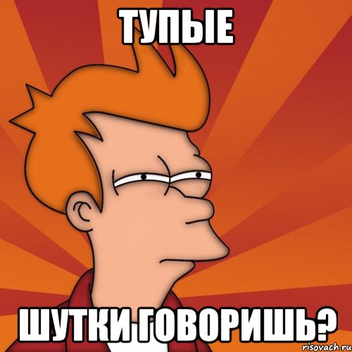 тупые шутки говоришь?