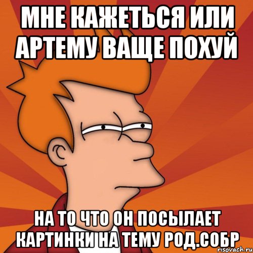 мне кажеться или артему ваще похуй на то что он посылает картинки на тему род.собр