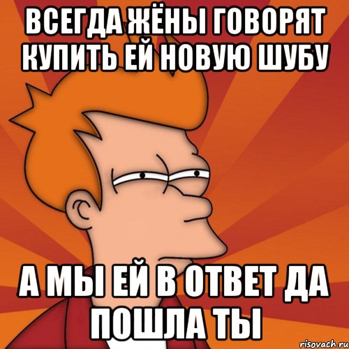 всегда жёны говорят купить ей новую шубу а мы ей в ответ да пошла ты, Мем Мне кажется или (Фрай Футурама)