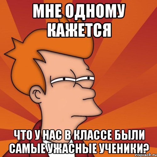 мне одному кажется что у нас в классе были самые ужасные ученики?, Мем Мне кажется или (Фрай Футурама)