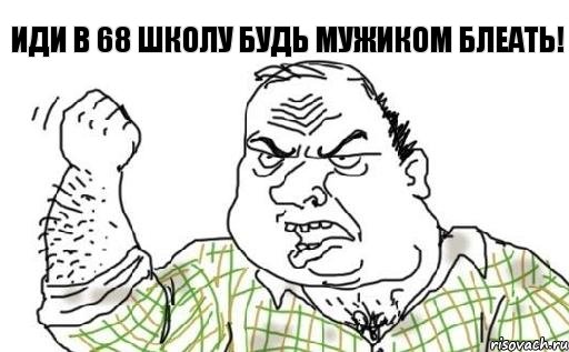 Иди в 68 школу будь мужиком блеать!