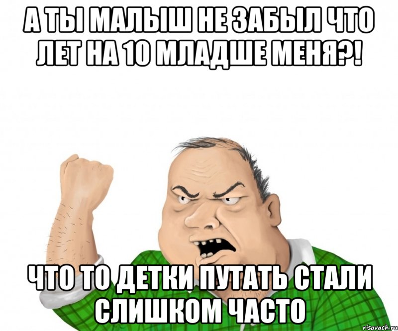 а ты малыш не забыл что лет на 10 младше меня?! что то детки путать стали слишком часто, Мем мужик