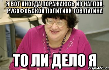 я вот иногда поражаюсь из наглой, русофобской политики тов.путина то ли дело я