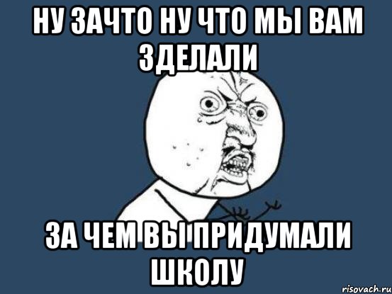 ну зачто ну что мы вам зделали за чем вы придумали школу, Мем Ну почему